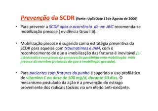Prevenção da SCDR (fonte: UpToDate 17de Agosto de 2006)
• Para prevenir a SCDR após a ocorrência de um AVC recomenda-se
mobilização precoce ( evidência Grau I B).
• Mobilização precoce é sugerida como estratégia preventiva da
SCDR para aqueles com traumatimos e IAM, com o
reconhecimento de que a imobilização das fraturas é inevitável (a
osteossíntise com placas de compressão possibilita uma mobilização mais
precoce do membro fraturado do que a imobiliação gessada).
• Para pacientes com fraturas do punho é sugerido o uso profilático
de vitamina C na dose de 500 mg/d, durante 50 dias. O
mecanismo postulado da ação é a prevenção do estrago
proveniente dos radicais tóxicos via um efeito anti-oxidante.
 