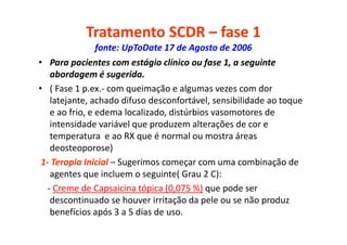 Tratamento SCDR – fase 1
fonte: UpToDate 17 de Agosto de 2006
• Para pacientes com estágio clínico ou fase 1, a seguinte
abordagem é sugerida.
• ( Fase 1 p.ex.- com queimação e algumas vezes com dor
latejante, achado difuso desconfortável, sensibilidade ao toque
e ao frio, e edema localizado, distúrbios vasomotores de
intensidade variável que produzem alterações de cor e
temperatura e ao RX que é normal ou mostra áreas
deosteoporose)
1- Terapia Inicial – Sugerimos começar com uma combinação de
agentes que incluem o seguinte( Grau 2 C):
- Creme de Capsaicina tópica (0,075 %) que pode ser
descontinuado se houver irritação da pele ou se não produz
benefícios após 3 a 5 dias de uso.
 