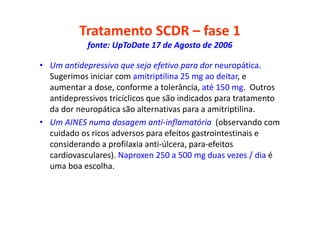 Tratamento SCDR – fase 1
fonte: UpToDate 17 de Agosto de 2006
• Um antidepressivo que seja efetivo para dor neuropática.
Sugerimos iniciar com amitriptilina 25 mg ao deitar, e
aumentar a dose, conforme a tolerância, até 150 mg. Outros
antidepressivos tricíclicos que são indicados para tratamento
da dor neuropática são alternativas para a amitriptilina.
• Um AINES numa dosagem anti-inflamatória (observando com
cuidado os ricos adversos para efeitos gastrointestinais e
considerando a profilaxia anti-úlcera, para-efeitos
cardiovasculares). Naproxen 250 a 500 mg duas vezes / dia é
uma boa escolha.
 