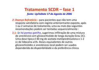 Tratamento SCDR – fase 1
fonte: UpToDate 17 de Agosto de 2006
2- Doença Refratária – para pacientes que não tem uma
resposta satisfatória com regime anteriormante exposto, após
1 ou 2 semanas de tratamento, uma ou mais das seguintes
recomendações podem ser tentadas sequencialmente :
2.1- Se há pontos-gatilho, sugerimos infiltração de uma mistura
de anestésico com glicocorticóide de longa duração Grau 2C).
Uma dose típica é 40 mg de acetato metilprednisolona e 1-2
cc de lidocaína a1%. Doses equivalentes de outros
glicocorticóides e anestésicos local podem ser usados
dependendo da disponibilidade e da preferência clínica.
 