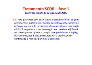 Tratamento SCDR – fase 1
fonte: UpToDate 17 de Agosto de 2006
2.4- Para pacientes com SCDR Tipo I, e estágio clínico I os quais
permanecem sintomáticos apesar das intervenções descritas
até aqui, ou se estão mostrando sinais de estarem no estágio
clínico 2, sugerimos o uso de um glicocorticóide oral ( Grau I
A). Um esquema típico é a terapia com prednisona 1 mg/Kg,
diariamente, por 3 dias. Se responsiva, a prednisona é
continuada e mantida por mais 3 semanas.
 