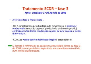 Tratamento SCDR – fase 3
fonte: UpToDate 17 de Agosto de 2006
• A terceira fase é mais severa .
Ela é caracterizada pela limitação do movimento, a síndrome
ombro-mão (retração capsular produzindo ombro congelado),
contraturas dos dedos, mudanças tróficas de pele cerosa, e unhas
quebradiças.
RX ósseo revela severa desmineralização ( osteoporose).
• O correto é referenciar os pacientes com estágio clínico ou fase 3
de SCDR para especialistas experiente, em atendimento terciário,
num centro especializado.
 