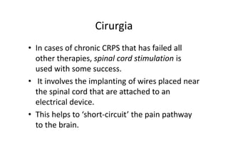 Cirurgia
• In cases of chronic CRPS that has failed all
other therapies, spinal cord stimulation is
used with some success.
• It involves the implanting of wires placed near
the spinal cord that are attached to an
electrical device.
• This helps to ‘short-circuit’ the pain pathway
to the brain.
 