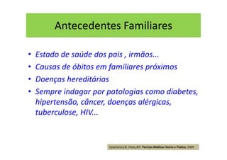 Antecedentes Familiares
• Estado de saúde dos pais , irmãos...
• Causas de óbitos em familiares próximos
• Doenças hereditárias
• Sempre indagar por patologias como diabetes,
hipertensão, câncer, doenças alérgicas,
tuberculose, HIV...
Epiphanio,EB; Vilela,JRP; Perícias Médicas Teoria e Prática, 2009
 