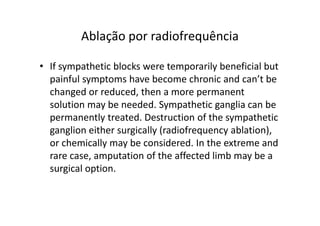 Ablação por radiofrequência
• If sympathetic blocks were temporarily beneficial but
painful symptoms have become chronic and can’t be
changed or reduced, then a more permanent
solution may be needed. Sympathetic ganglia can be
permanently treated. Destruction of the sympathetic
ganglion either surgically (radiofrequency ablation),
or chemically may be considered. In the extreme and
rare case, amputation of the affected limb may be a
surgical option.
 