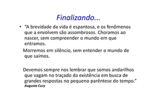 Finalizando...
• “A brevidade da vida é espantosa, e os fenômenos
que a envolvem são assombrosos. Choramos ao
nascer, sem compreender o mundo em que
entramos.
Morremos em silêncio, sem entender o mundo de
que saímos.
Devemos sempre nos lembrar que somos andarilhos
que vagam no traçado da existência em busca de
grandes respostas no pequeno parêntese do tempo.”
Augusto Cury
 