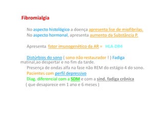 • Fibromialgia
No aspecto histológico a doença apresenta lise de miofibrilas.
No aspecto hormonal, apresenta aumento da Substância P.
Apresenta fator imunogenético da AR = HLA-DR4
Distúrbios do sono ( sono não restaurador ! ) Fadiga
matinal,ao despertar e no fim da tarde.
Presença de ondas alfa na fase não REM do estágio 4 do sono.
Pacientes com perfil depressivo
Diag. diferencial com a SDM e com a sínd. fadiga crônica
( que desaparece em 1 ano e 6 meses )
 