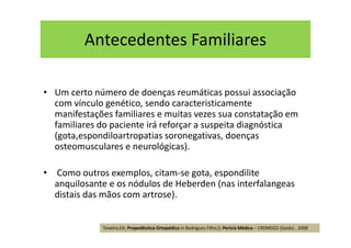 Antecedentes Familiares
• Um certo número de doenças reumáticas possui associação
com vínculo genético, sendo caracteristicamente
manifestações familiares e muitas vezes sua constatação em
familiares do paciente irá reforçar a suspeita diagnóstica
(gota,espondiloartropatias soronegativas, doenças
osteomusculares e neurológicas).
• Como outros exemplos, citam-se gota, espondilite
anquilosante e os nódulos de Heberden (nas interfalangeas
distais das mãos com artrose).
Teixeira,EA; Propedêutica Ortopédica in Rodrigues Filho,S; Perícia Médica – CREMEGO (Goiás) , 2008
 