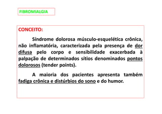 FIBROMIALGIA
CONCEITO:
Síndrome dolorosa músculo-esquelética crônica,
não inflamatória, caracterizada pela presença de dor
difusa pelo corpo e sensibilidade exacerbada à
palpação de determinados sítios denominados pontos
dolorosos (tender points).
A maioria dos pacientes apresenta também
fadiga crônica e distúrbios do sono e do humor.
 