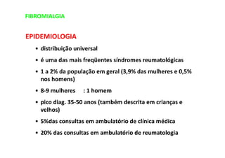 EPIDEMIOLOGIA
• distribuição universal
• é uma das mais freqüentes síndromes reumatológicas
• 1 a 2% da população em geral (3,9% das mulheres e 0,5%
nos homens)
• 8-9 mulheres : 1 homem
• pico diag. 35-50 anos (também descrita em crianças e
velhos)
• 5%das consultas em ambulatório de clínica médica
• 20% das consultas em ambulatório de reumatologia
FIBROMIALGIA
 