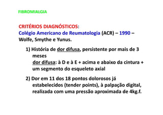 FIBROMIALGIA
CRITÉRIOS DIAGNÓSTICOS:
Colégio Americano de Reumatologia (ACR) – 1990 –
Wolfe, Smythe e Yunus.
1) História de dor difusa, persistente por mais de 3
meses
dor difusa: à D e à E + acima e abaixo da cintura +
um segmento do esqueleto axial
2) Dor em 11 dos 18 pontos dolorosos já
estabelecidos (tender points), à palpação digital,
realizada com uma pressão aproximada de 4kg.f.
 