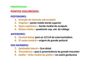 FIBROMIALGIA
PONTOS DOLOROSOS:
POSTERIORES:
1. Inserção do músculo sub-occipital
2. Trapézio – ponto médio borda superior
3. Supra espinhoso – borda medial da escápula
4. Glúteo médio – quadrante sup. ext. da nádega
ANTERIORES:
5. Cervical baixo: post ao 1/3 inf do esternocleidom.
6. 2º costo-condral – origem do grande peitoral
DOS MEMBROS:
7. Epicôndilo lateral – 2cm distal
8. Trocantérico – post à proeminência do grande trocanter
9. Joelho – linha medial do joelho – no coxim gorduroso
 
