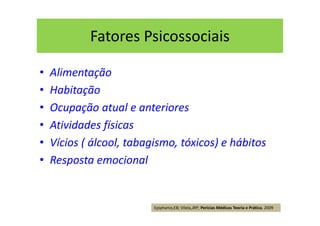 Fatores Psicossociais
• Alimentação
• Habitação
• Ocupação atual e anteriores
• Atividades físicas
• Vícios ( álcool, tabagismo, tóxicos) e hábitos
• Resposta emocional
Epiphanio,EB; Vilela,JRP; Perícias Médicas Teoria e Prática, 2009
 