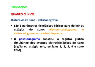 FIBROMIALGIA
QUADRO CLÍNICO:
Distúrbios do sono - Polissonografia
• São 3 parâmetros fisiológicos básicos para definir os
estágios do sono: eletroencefalograma, o
eletroculograma e o eletromiograma.
• O polissonograma constitui o registro gráfico
simultâneo dos eventos eletrofisiológicos do sono
(vigília ou estágio zero, estágios 1, 2, 3, 4 e sono
REM).
 