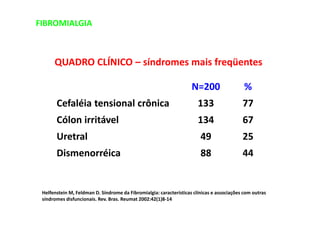 FIBROMIALGIA
QUADRO CLÍNICO – síndromes mais freqüentes
Cefaléia tensional crônica
Cólon irritável
Uretral
Dismenorréica
N=200
133
134
49
88
%
77
67
25
44
Helfenstein M, Feldman D. Síndrome da Fibromialgia: características clínicas e associações com outras
síndromes disfuncionais. Rev. Bras. Reumat 2002:42(1)8-14
 