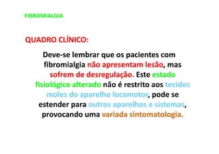 FIBROMIALGIA
QUADRO CLÍNICO:
Deve-se lembrar que os pacientes com
fibromialgia não apresentam lesão, mas
sofrem de desregulação. Este estado
fisiológico alterado não é restrito aos tecidos
moles do aparelho locomotor, pode se
estender para outros aparelhos e sistemas,
provocando uma variada sintomatologia.
 