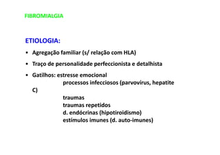 FIBROMIALGIA
ETIOLOGIA:
• Agregação familiar (s/ relação com HLA)
• Traço de personalidade perfeccionista e detalhista
• Gatilhos: estresse emocional
processos infecciosos (parvovírus, hepatite
C)
traumas
traumas repetidos
d. endócrinas (hipotiroidismo)
estímulos imunes (d. auto-imunes)
 