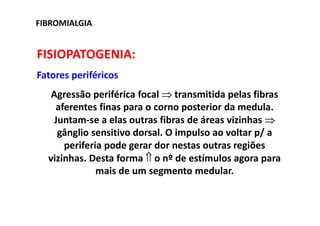 FIBROMIALGIA
FISIOPATOGENIA:
Fatores periféricos
Agressão periférica focal ⇒ transmitida pelas fibras
aferentes finas para o corno posterior da medula.
Juntam-se a elas outras fibras de áreas vizinhas ⇒
gânglio sensitivo dorsal. O impulso ao voltar p/ a
periferia pode gerar dor nestas outras regiões
vizinhas. Desta forma ⇑ o nº de estímulos agora para
mais de um segmento medular.
 