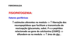 FIBROMIALGIA
FISIOPATOGENIA:
Fatores periféricos
⇑ estímulos aferentes na medula ⇒ ⇑ liberação dos
neuropeptídeos que facilitam a transmissão de
nocicepção (glucamato, subst. P e o peptídeo
relacionado ao gene da calcitonina [CGRP]) ⇒
difundem-se na medula ⇒ ⇑ área de dor .
 