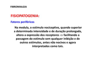 FIBROMIALGIA
FISIOPATOGENIA:
Fatores periféricos
Na medula, o estímulo nociceptivo, quando superior
a determinada intensidade e de duração prolongada,
altera a expressão dos receptores ⇒ facilitando a
passagem do estímulo sem qualquer inibição e de
outros estímulos, antes não nocivos e agora
interpretados como tais.
 