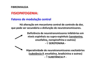 FISIOPATOGENIA:
Fatores de modulação central
Há alteração em mecanismo central de controle da dor,
que pode ser secundária a disfunção de neurotransmissores.
FIBROMIALGIA
Deficiência de neurotransmissores inibitórios em
níveis espinhais ou supra-espinhais (serotonina,
encefalina, norepinefrina e outros)
- ⇓ SEROTONINA -
Hiperatividade de neurotransmissores excitatórios
(substância P, encefalina, bradicinina e outros)
- ⇑ SUBSTÂNCIA P -
 