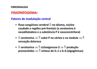 FIBROMIALGIAFIBROMIALGIA
FISIOPATOGENIA:
Fatores de modulação central
• fluxo sangüíneo cerebral ⇓ no tálamo, núcleo
caudado e regiões pré-frontais (a serotonina é
vasodilatadora e a substância P é vasoconstritora)
• ⇓ serotonina ⇒ ⇑ subst P no córtex e na medula ⇒ ⇑
sensação dolorosa
• ⇓ serotonina ⇒ ⇑ cicloxigenase-2 ⇒ ⇑ produção
prostanóides ⇒ ⇑ síntese de IL-1 e IL-6 (algogênicas)
 