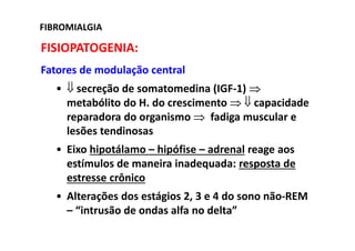 FIBROMIALGIA
FISIOPATOGENIA:
Fatores de modulação central
• ⇓ secreção de somatomedina (IGF-1) ⇒
metabólito do H. do crescimento ⇒ ⇓ capacidade
reparadora do organismo ⇒ fadiga muscular e
lesões tendinosas
• Eixo hipotálamo – hipófise – adrenal reage aos
estímulos de maneira inadequada: resposta de
estresse crônico
• Alterações dos estágios 2, 3 e 4 do sono não-REM
– “intrusão de ondas alfa no delta”
 