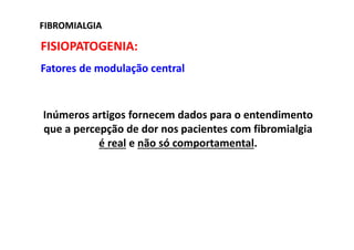 FIBROMIALGIAFIBROMIALGIA
FISIOPATOGENIA:
Fatores de modulação central
Inúmeros artigos fornecem dados para o entendimento
que a percepção de dor nos pacientes com fibromialgia
é real e não só comportamental.
 