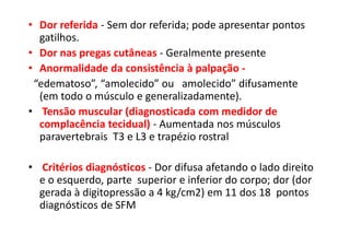 • Dor referida - Sem dor referida; pode apresentar pontos
gatilhos.
• Dor nas pregas cutâneas - Geralmente presente
• Anormalidade da consistência à palpação -
“edematoso”, “amolecido” ou amolecido” difusamente
(em todo o músculo e generalizadamente).
• Tensão muscular (diagnosticada com medidor de
complacência tecidual) - Aumentada nos músculos
paravertebrais T3 e L3 e trapézio rostral
• Critérios diagnósticos - Dor difusa afetando o lado direito
e o esquerdo, parte superior e inferior do corpo; dor (dor
gerada à digitopressão a 4 kg/cm2) em 11 dos 18 pontos
diagnósticos de SFM
 