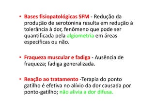 • Bases fisiopatológicas SFM - Redução da
produção de serotonina resulta em redução à
tolerância à dor, fenômeno que pode ser
quantificada pela algiometria em áreas
específicas ou não.
• Fraqueza muscular e fadiga - Ausência de
fraqueza; fadiga generalizada.
• Reação ao tratamento -Terapia do ponto
gatilho é efetiva no alívio da dor causada por
ponto-gatilho; não alivia a dor difusa.
 