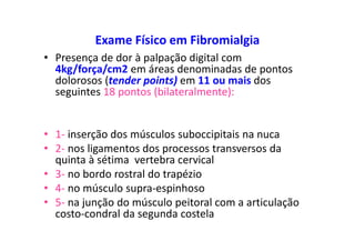 Exame Físico em Fibromialgia
• Presença de dor à palpação digital com
4kg/força/cm2 em áreas denominadas de pontos
dolorosos (tender points) em 11 ou mais dos
seguintes 18 pontos (bilateralmente):
• 1- inserção dos músculos suboccipitais na nuca
• 2- nos ligamentos dos processos transversos da
quinta à sétima vertebra cervical
• 3- no bordo rostral do trapézio
• 4- no músculo supra-espinhoso
• 5- na junção do músculo peitoral com a articulação
costo-condral da segunda costela
 