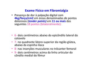 Exame Físico em Fibromialgia
• Presença de dor à palpação digital com
4kg/força/cm2 em áreas denominadas de pontos
dolorosos (tender points) em 11 ou mais dos
seguintes 18 pontos (bilateralmente):
• 6- dois centímetros abaixo do epicôndilo lateral do
cotovelo
• 7- no quadrante látero-superior da região glútea,
abaixo da espinha ilíaca
• 8- nas inserções musculares no trôcanter femoral
• 9- dois centímetros acima da linha articular do
côndilo medial do fêmur
 