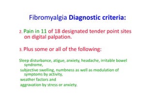 Fibromyalgia Diagnostic criteria:
2. Pain in 11 of 18 designated tender point sites
on digital palpation.
3. Plus some or all of the following:
Sleep disturbance, atigue, anxiety, headache, irritable bowel
syndrome,
subjective swelling, numbness as well as modulation of
symptoms by activity,
weather factors and
aggravation by stress or anxiety.
 