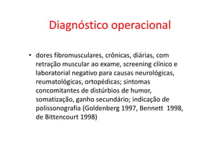 Diagnóstico operacional
• dores fibromusculares, crônicas, diárias, com
retração muscular ao exame, screening clínico e
laboratorial negativo para causas neurológicas,
reumatológicas, ortopédicas; sintomas
concomitantes de distúrbios de humor,
somatização, ganho secundário; indicação de
polissonografia (Goldenberg 1997, Bennett 1998,
de Bittencourt 1998)
 