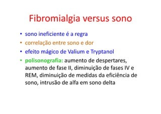 Fibromialgia versus sono
• sono ineficiente é a regra
• correlação entre sono e dor
• efeito mágico de Valium e Tryptanol
• polisonografia: aumento de despertares,
aumento de fase II, diminuição de fases IV e
REM, diminuição de medidas da eficiência de
sono, intrusão de alfa em sono delta
 
