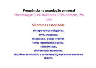 Frequência na população em geral
fibromialgia: 3.4% mulheres, 0.5% homens, 2%
total
Síndromes associadas
síncope neurocardiogênica,
TPM, enxaqueca,
dispareunia, bexiga irritável,
cistite intersticial idiopática,
cólon irritável,
síndrome pós-traumática,
distúrbios de memória e concentração; implante mamário de
silicone
 