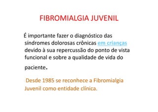 FIBROMIALGIA JUVENIL
É importante fazer o diagnóstico das
síndromes dolorosas crônicas em crianças
devido à sua repercussão do ponto de vista
funcional e sobre a qualidade de vida do
paciente.
Desde 1985 se reconhece a Fibromialgia
Juvenil como entidade clínica.
 