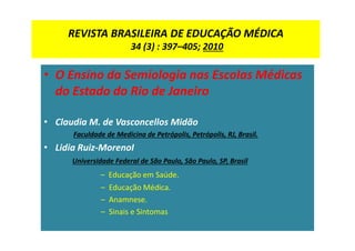 REVISTA BRASILEIRA DE EDUCAÇÃO MÉDICA
34 (3) : 397–405; 2010
• O Ensino da Semiologia nas Escolas Médicas
do Estado do Rio de Janeiro
• Claudia M. de Vasconcellos Midão
Faculdade de Medicina de Petrópolis, Petrópolis, RJ, Brasil.
• Lidia Ruiz-MorenoI
Universidade Federal de São Paulo, São Paulo, SP, Brasil
– Educação em Saúde.
– Educação Médica.
– Anamnese.
– Sinais e Sintomas
 