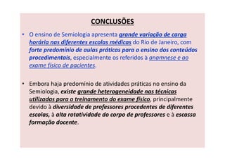 CONCLUSÕES
• O ensino de Semiologia apresenta grande variação de carga
horária nas diferentes escolas médicas do Rio de Janeiro, com
forte predomínio de aulas práticas para o ensino dos conteúdos
procedimentais, especialmente os referidos à anamnese e ao
exame físico de pacientes.
• Embora haja predomínio de atividades práticas no ensino da
Semiologia, existe grande heterogeneidade nas técnicas
utilizadas para o treinamento do exame físico, principalmente
devido à diversidade de professores procedentes de diferentes
escolas, à alta rotatividade do corpo de professores e à escassa
formação docente.
 