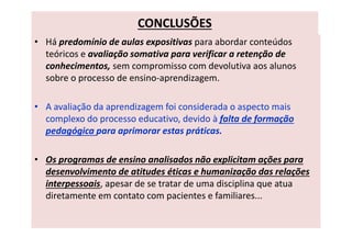 CONCLUSÕES
• Há predomínio de aulas expositivas para abordar conteúdos
teóricos e avaliação somativa para verificar a retenção de
conhecimentos, sem compromisso com devolutiva aos alunos
sobre o processo de ensino-aprendizagem.
• A avaliação da aprendizagem foi considerada o aspecto mais
complexo do processo educativo, devido à falta de formação
pedagógica para aprimorar estas práticas.
• Os programas de ensino analisados não explicitam ações para
desenvolvimento de atitudes éticas e humanização das relações
interpessoais, apesar de se tratar de uma disciplina que atua
diretamente em contato com pacientes e familiares...
 