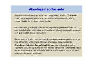 Abordagem ao Paciente
• Os pacientes muito comumente nos chegam com queixas (sintomas).
• Esses sintomas podem ou não acompanhar-se de anormalidades ao
exame (sinais) ou em testes laboratoriais.
• Por outro lado, pacientes assintomáticos podem apresentar sinais ou
anormalidades laboratoriais e anormalidades laboratoriais podem ocorrer
sem que existam sinais e sintomas.
• Os sintomas e sinais comumente definem síndromes que podem ser a via
final comum de uma ampla gama de alterações fisiopatológicas.
• O fundamento básico da medicina interna é que o diagnóstico deve
elucidar a fisiopatologia de sintomas e sinais para que o tratamento possa
ter impacto sobre a anormalidade de base, e não apenas tentar suprimir
os sinais e sintomas anormais.
 