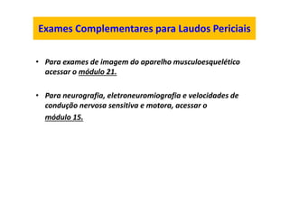 Exames Complementares para Laudos Periciais
• Para exames de imagem do aparelho musculoesquelético
acessar o módulo 21.
• Para neurografia, eletroneuromiografia e velocidades de
condução nervosa sensitiva e motora, acessar o
módulo 15.
 