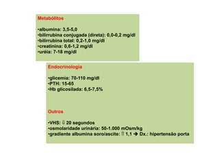 Metabólitos
•albumina: 3,5-5,0
•bilirrubina conjugada (direta): 0,0-0,2 mg/dl
•bilirrubina total: 0,2-1,0 mg/dl
•creatinina: 0,6-1,2 mg/dl
•uréia: 7-18 mg/dl
Endocrinologia
•glicemia: 70-110 mg/dl
•PTH: 15-65
•Hb glicosilada: 6,5-7,5%
Outros
•VHS: ⇓ 20 segundos
•osmolaridade urinária: 50-1.000 mOsm/kg
•gradiente albumina soro/ascite: ⇑ 1,1 Dx.: hipertensão porta
 