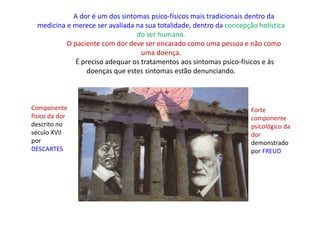 A dor é um dos sintomas psico-físicos mais tradicionais dentro da
medicina e merece ser avaliada na sua totalidade, dentro da concepção holística
do ser humano.
O paciente com dor deve ser encarado como uma pessoa e não como
uma doença.
É preciso adequar os tratamentos aos sintomas psico-físicos e às
doenças que estes sintomas estão denunciando.
Componente
físico da dor
descrito no
século XVII
por
DESCARTES
Forte
componente
psicológico da
dor
demonstrado
por FREUD
 