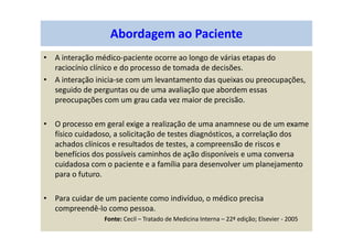 • A interação médico-paciente ocorre ao longo de várias etapas do
raciocínio clínico e do processo de tomada de decisões.
• A interação inicia-se com um levantamento das queixas ou preocupações,
seguido de perguntas ou de uma avaliação que abordem essas
preocupações com um grau cada vez maior de precisão.
• O processo em geral exige a realização de uma anamnese ou de um exame
físico cuidadoso, a solicitação de testes diagnósticos, a correlação dos
achados clínicos e resultados de testes, a compreensão de riscos e
benefícios dos possíveis caminhos de ação disponíveis e uma conversa
cuidadosa com o paciente e a família para desenvolver um planejamento
para o futuro.
• Para cuidar de um paciente como indivíduo, o médico precisa
compreendê-lo como pessoa.
Fonte: Cecil – Tratado de Medicina Interna – 22ª edição; Elsevier - 2005
Abordagem ao Paciente
 