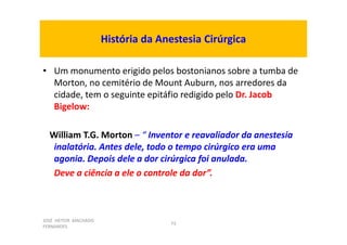 JOSÉ HEITOR MACHADO
FERNANDES
73
História da Anestesia Cirúrgica
• Um monumento erigido pelos bostonianos sobre a tumba de
Morton, no cemitério de Mount Auburn, nos arredores da
cidade, tem o seguinte epitáfio redigido pelo Dr. Jacob
Bigelow:
William T.G. Morton – “ Inventor e reavaliador da anestesia
inalatória. Antes dele, todo o tempo cirúrgico era uma
agonia. Depois dele a dor cirúrgica foi anulada.
Deve a ciência a ele o controle da dor”.
 