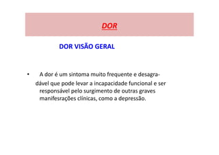 DOR
DOR VISÃO GERAL
• A dor é um sintoma muito frequente e desagra-
dável que pode levar a incapacidade funcional e ser
responsável pelo surgimento de outras graves
manifesrações clínicas, como a depressão.
 