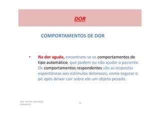 JOSÉ HEITOR MACHADO
FERNANDES
76
DOR
COMPORTAMENTOS DE DOR
• Na dor aguda, encontram-se os comportamentos de
tipo automático, que podem ou não ajudar o paciente.
Os comportamentos respondentes são as respostas
espontâneas aos estímulos dolorosos, como segurar o
pé após deixar cair sobre ele um objeto pesado.
 