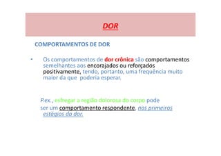 DOR
COMPORTAMENTOS DE DOR
• Os comportamentos de dor crônica são comportamentos
semelhantes aos encorajados ou reforçados
positivamente, tendo, portanto, uma frequência muito
maior da que poderia esperar.
P.ex., esfregar a região dolorosa do corpo pode
ser um comportamento respondente, nos primeiros
estágios da dor.
 