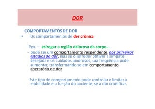 DOR
COMPORTAMENTOS DE DOR
• Os comportamentos de dor crônica
P.ex. – esfregar a região dolorosa do corpo...
- pode ser um comportamento respondente, nos primeiros
estágios da dor, mas se o sofredor obtiver a simpatia
desejada e os cuidados amorosos, sua frequência pode
aumentar, transformando-se em comportamento
operatório de dor.
Este tipo de comportamento pode controlar e limitar a
mobilidade e a função do paciente, se a dor cronificar.
 